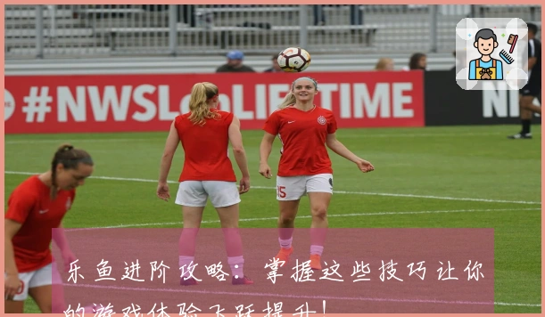 乐鱼进阶攻略：掌握这些技巧让你的游戏体验飞跃提升！